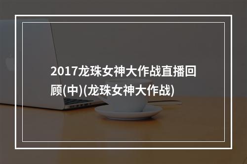 2017龙珠女神大作战直播回顾(中)(龙珠女神大作战)