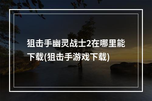 狙击手幽灵战士2在哪里能下载(狙击手游戏下载)