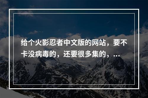 给个火影忍者中文版的网站，要不卡没病毒的，还要很多集的，谢谢了(火影忍者中文网站)