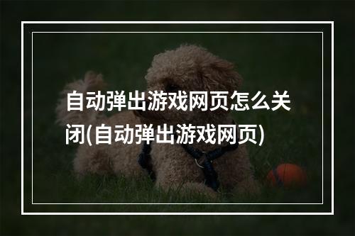 自动弹出游戏网页怎么关闭(自动弹出游戏网页)