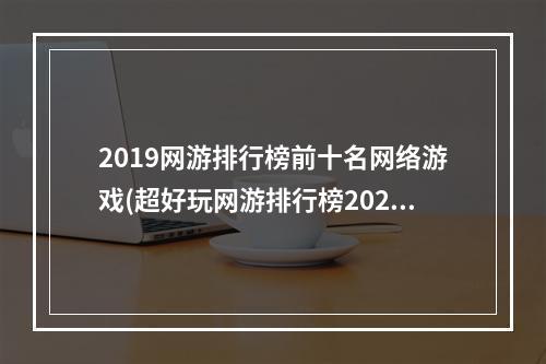 2019网游排行榜前十名网络游戏(超好玩网游排行榜2022前十名 人气网游排行榜前十合集 )