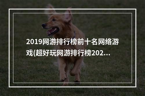 2019网游排行榜前十名网络游戏(超好玩网游排行榜2022前十名 人气网游排行榜前十合集 )