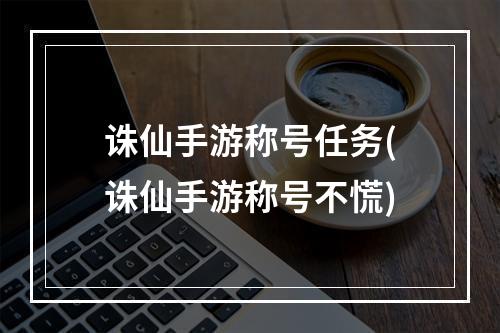 诛仙手游称号任务(诛仙手游称号不慌)