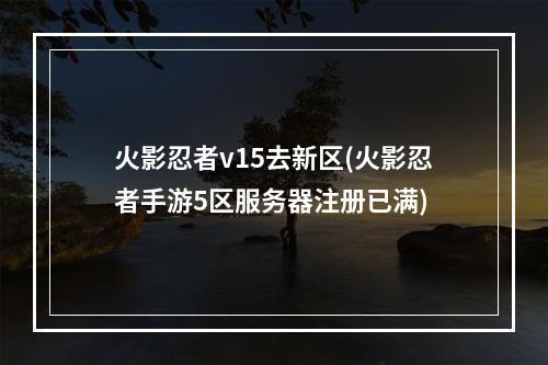 火影忍者v15去新区(火影忍者手游5区服务器注册已满)