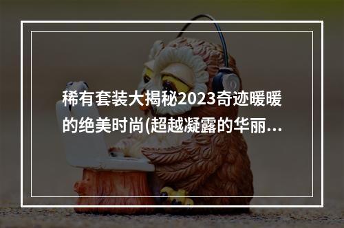 稀有套装大揭秘2023奇迹暖暖的绝美时尚(超越凝露的华丽时装，2023奇迹暖暖的时尚秘密)