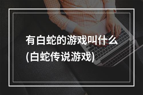 有白蛇的游戏叫什么(白蛇传说游戏)