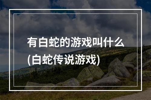 有白蛇的游戏叫什么(白蛇传说游戏)