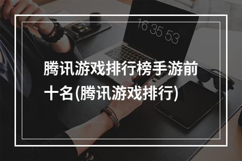 腾讯游戏排行榜手游前十名(腾讯游戏排行)