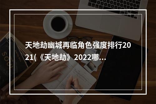 天地劫幽城再临角色强度排行2021(《天地劫》2022哪些角色强 2022角色强度榜 天地劫幽城再 )