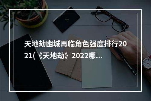 天地劫幽城再临角色强度排行2021(《天地劫》2022哪些角色强 2022角色强度榜 天地劫幽城再 )