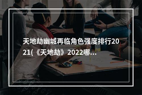 天地劫幽城再临角色强度排行2021(《天地劫》2022哪些角色强 2022角色强度榜 天地劫幽城再 )