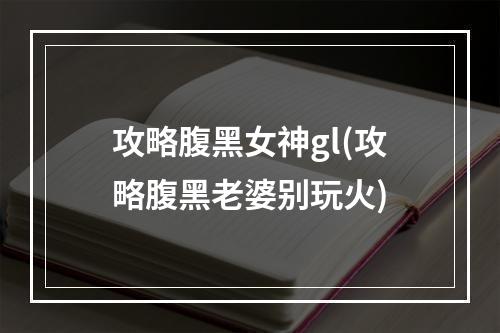 攻略腹黑女神gl(攻略腹黑老婆别玩火)