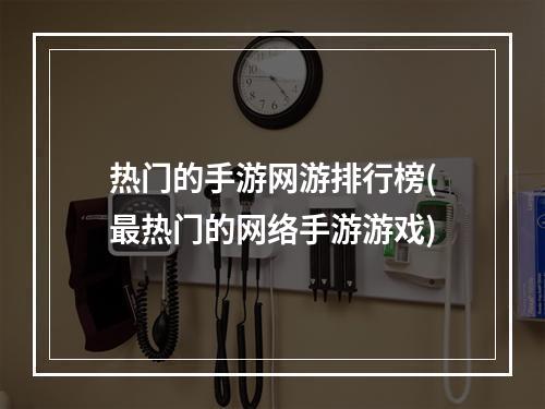 热门的手游网游排行榜(最热门的网络手游游戏)