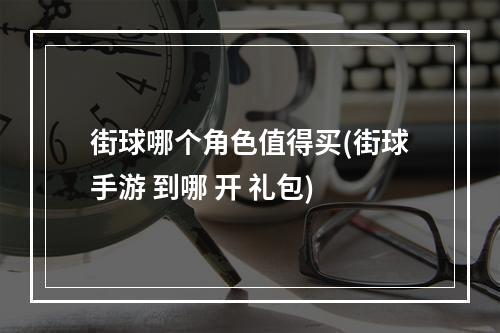 街球哪个角色值得买(街球手游 到哪 开 礼包)