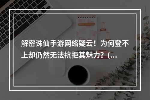 解密诛仙手游网络疑云！为何登不上却仍然无法抗拒其魅力？(探秘诛仙手游魔幻世界，网络状况未臻完美却依旧沉迷其中！)