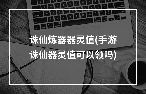 诛仙炼器器灵值(手游诛仙器灵值可以领吗)