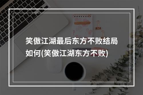 笑傲江湖最后东方不败结局如何(笑傲江湖东方不败)