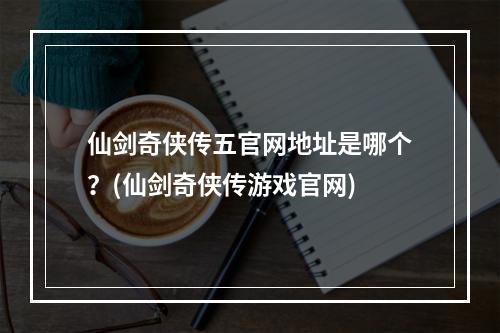 仙剑奇侠传五官网地址是哪个？(仙剑奇侠传游戏官网)