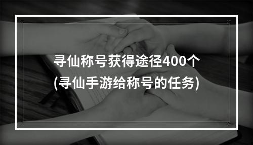 寻仙称号获得途径400个(寻仙手游给称号的任务)