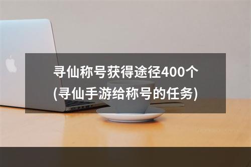 寻仙称号获得途径400个(寻仙手游给称号的任务)