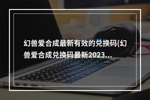 幻兽爱合成最新有效的兑换码(幻兽爱合成兑换码最新2023最新春节礼包码)