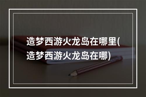 造梦西游火龙岛在哪里(造梦西游火龙岛在哪)