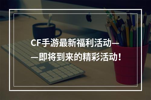 CF手游最新福利活动——即将到来的精彩活动！