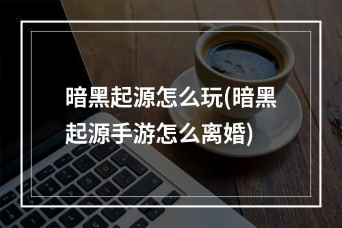 暗黑起源怎么玩(暗黑起源手游怎么离婚)