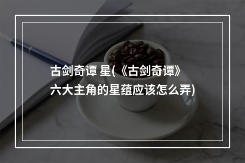 古剑奇谭 星(《古剑奇谭》六大主角的星蕴应该怎么弄)