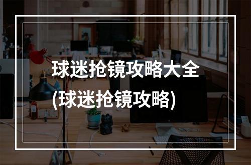 球迷抢镜攻略大全(球迷抢镜攻略)