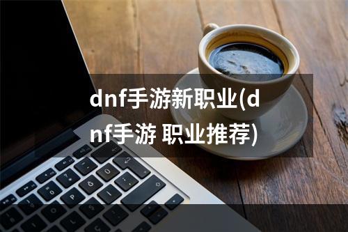 dnf手游新职业(dnf手游 职业推荐)