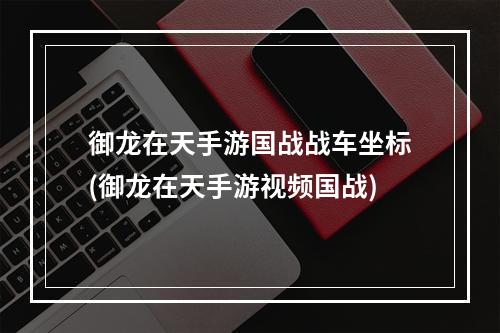 御龙在天手游国战战车坐标(御龙在天手游视频国战)