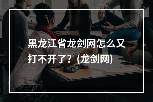 黑龙江省龙剑网怎么又打不开了？(龙剑网)