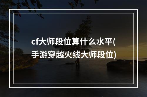 cf大师段位算什么水平(手游穿越火线大师段位)