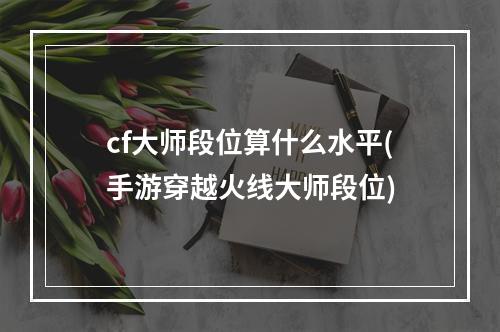 cf大师段位算什么水平(手游穿越火线大师段位)