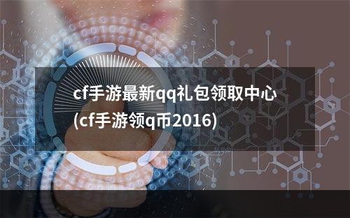 cf手游最新qq礼包领取中心(cf手游领q币2016)