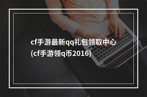 cf手游最新qq礼包领取中心(cf手游领q币2016)