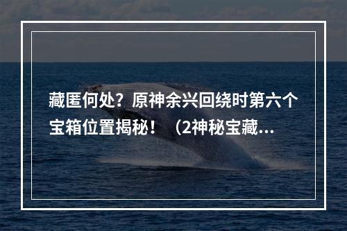 藏匿何处？原神余兴回绕时第六个宝箱位置揭秘！（2神秘宝藏在哪里？教你寻找原神余兴回绕时第六个宝箱）(神秘宝藏在哪里？教你寻找原神余兴回绕时第六个宝箱）)