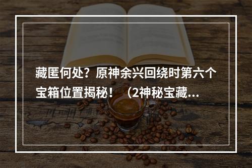 藏匿何处？原神余兴回绕时第六个宝箱位置揭秘！（2神秘宝藏在哪里？教你寻找原神余兴回绕时第六个宝箱）(神秘宝藏在哪里？教你寻找原神余兴回绕时第六个宝箱）)