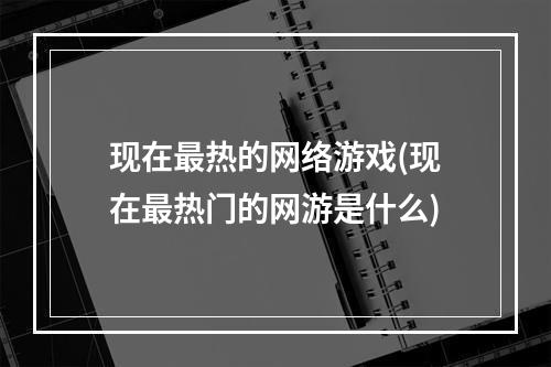 现在最热的网络游戏(现在最热门的网游是什么)