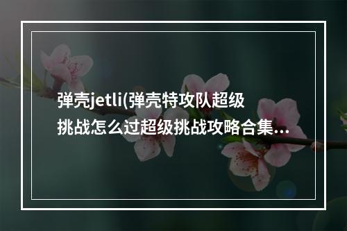 弹壳jetli(弹壳特攻队超级挑战怎么过超级挑战攻略合集)