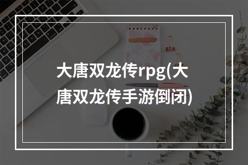 大唐双龙传rpg(大唐双龙传手游倒闭)