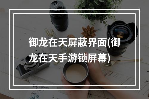 御龙在天屏蔽界面(御龙在天手游锁屏幕)