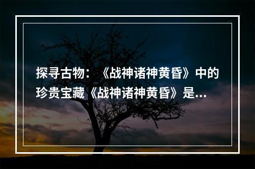 探寻古物：《战神诸神黄昏》中的珍贵宝藏《战神诸神黄昏》是一款备受玩家热爱的动作冒险游戏，游戏中的古物收集更是一大亮点。如果你也是一名游戏爱好者，想要获得全部古物