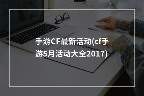 手游CF最新活动(cf手游5月活动大全2017)