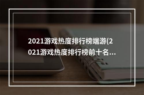 2021游戏热度排行榜端游(2021游戏热度排行榜前十名大全 2021年人气较高的游戏)