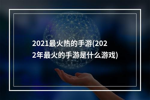 2021最火热的手游(2022年最火的手游是什么游戏)