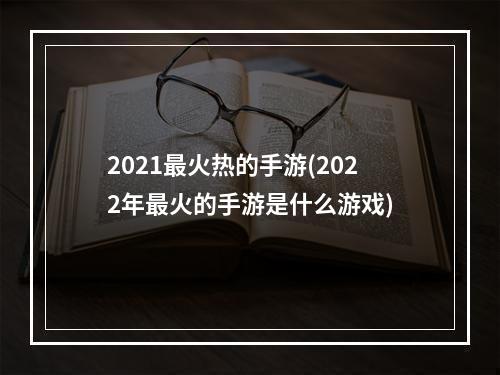 2021最火热的手游(2022年最火的手游是什么游戏)