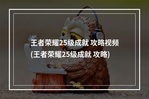 王者荣耀25级成就 攻略视频(王者荣耀25级成就 攻略)