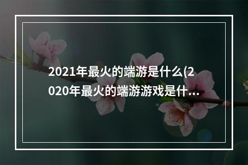 2021年最火的端游是什么(2020年最火的端游游戏是什么)